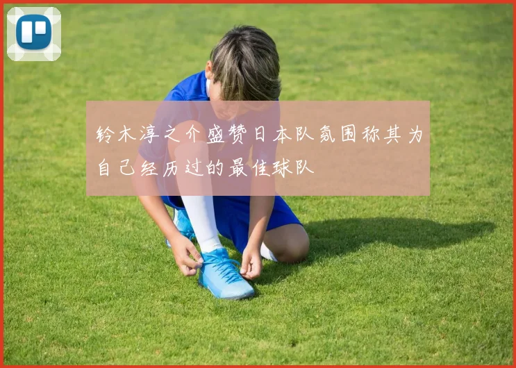 铃木淳之介盛赞日本队氛围称其为自己经历过的最佳球队