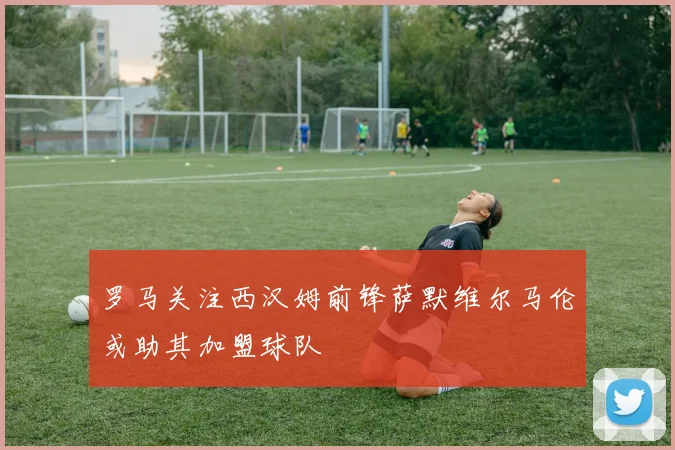 罗马关注西汉姆前锋萨默维尔马伦或助其加盟球队