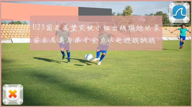 U23国足渴望突破小组出线尴尬记录安东尼奥与弟子全力以赴迎战挑战