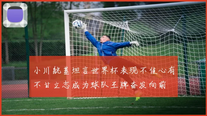 小川航基坦言世界杯表现不佳心有不甘立志成为球队王牌奋发向前