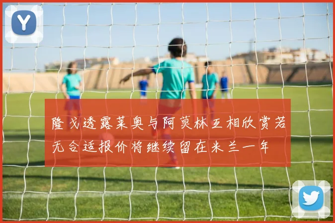 隆戈透露莱奥与阿莫林互相欣赏若无合适报价将继续留在米兰一年