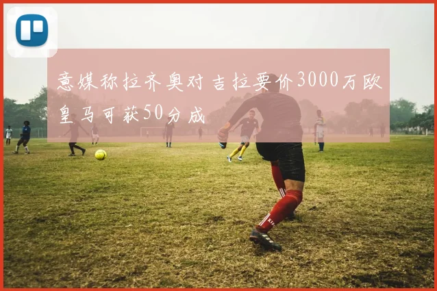 意媒称拉齐奥对吉拉要价3000万欧皇马可获50分成