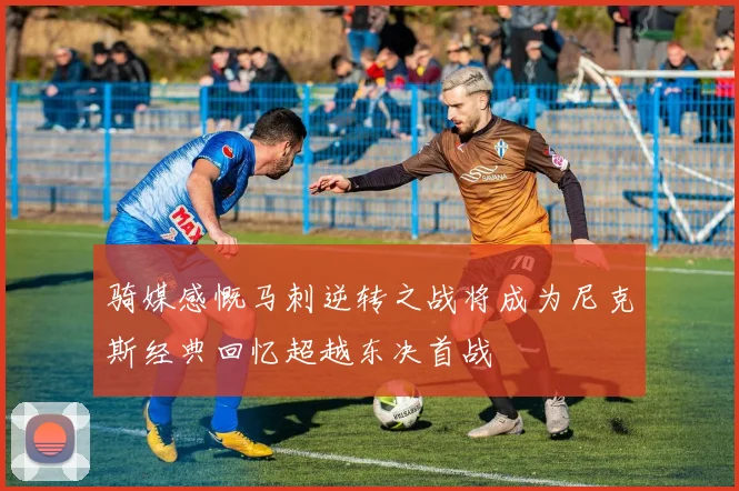 骑媒感慨马刺逆转之战将成为尼克斯经典回忆超越东决首战