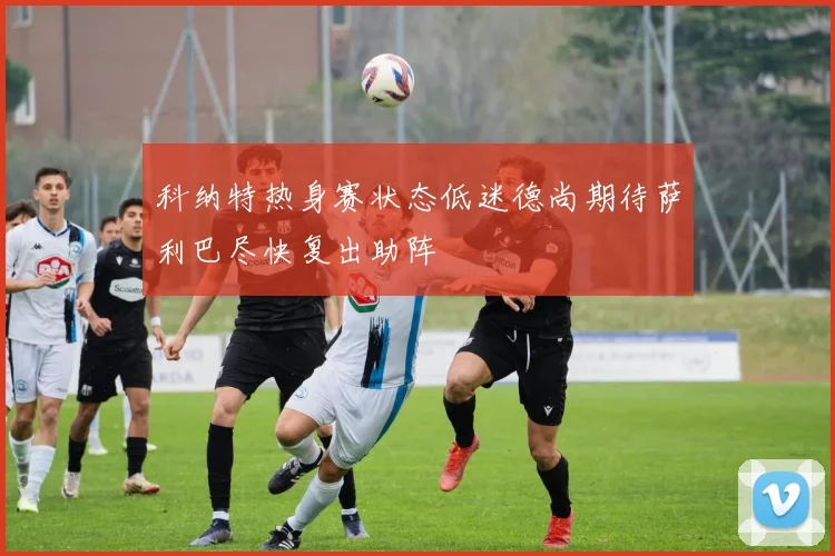 科纳特热身赛状态低迷德尚期待萨利巴尽快复出助阵