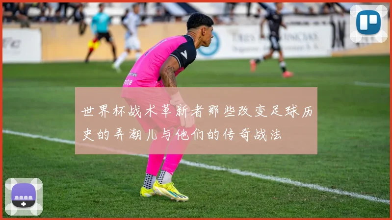 世界杯战术革新者那些改变足球历史的弄潮儿与他们的传奇战法