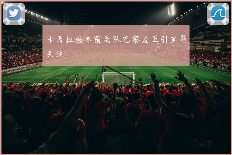 卡马拉或冬窗离队巴黎后卫引里昂关注