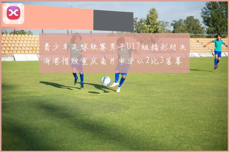 青少年足球联赛男子U17组精彩对决海港惜败重庆南开中学以2比3落幕