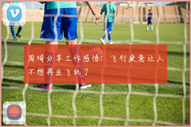 周琦分享工作感悟：飞行疲惫让人不想再坐飞机了