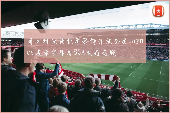 奇才对交易状元签持开放态度Haynes表示字母与SGA共存存疑