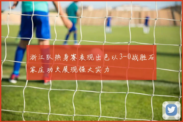 浙江队热身赛表现出色以3-0战胜石家庄功夫展现强大实力
