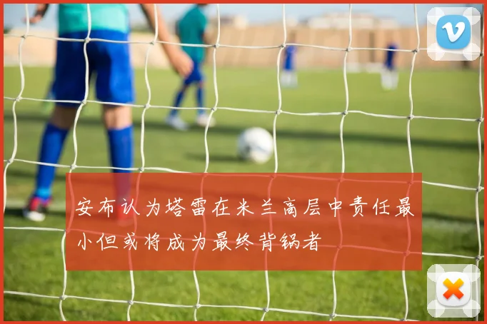 安布认为塔雷在米兰高层中责任最小但或将成为最终背锅者