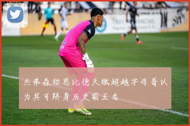 杰弗森称恩比德天赋超越字母哥认为其可跻身历史前五名