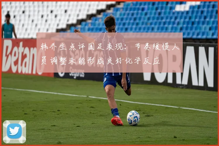 韩乔生点评国足表现：节奏缓慢人员调整未能形成良好化学反应