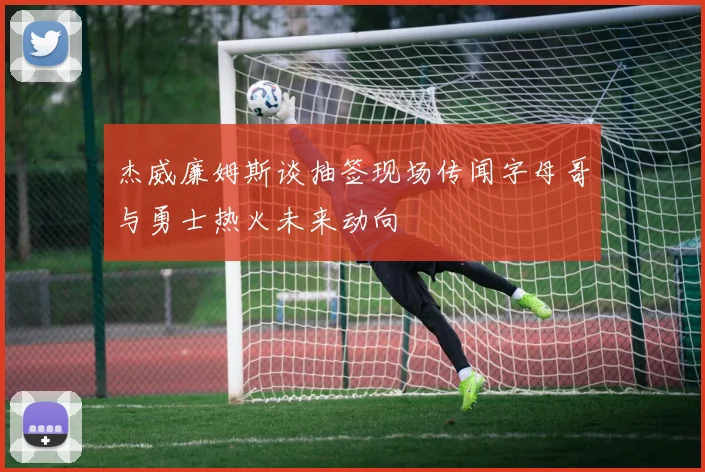 杰威廉姆斯谈抽签现场传闻字母哥与勇士热火未来动向