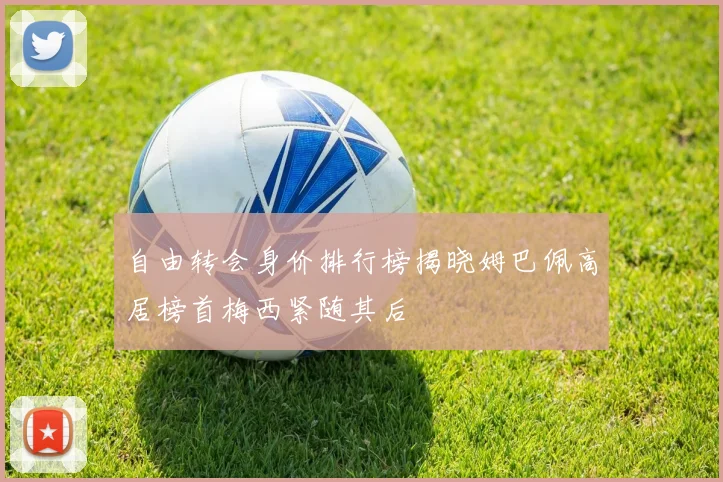 自由转会身价排行榜揭晓姆巴佩高居榜首梅西紧随其后
