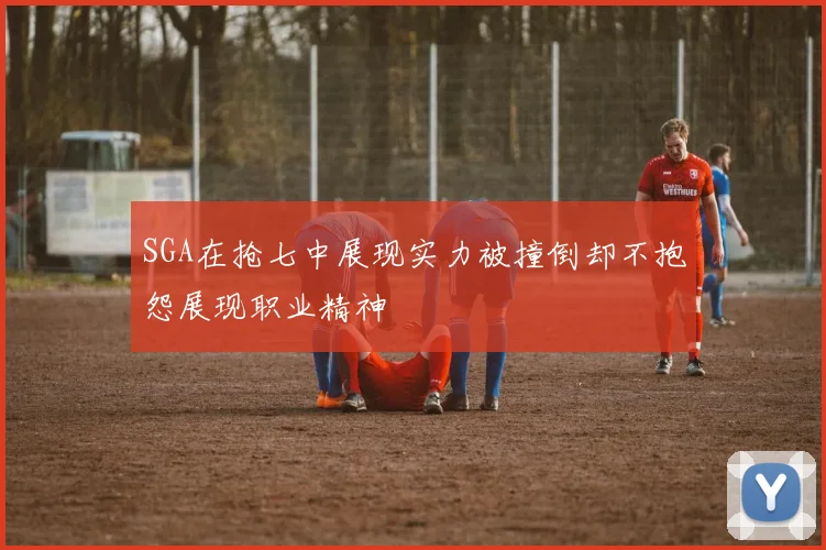 SGA在抢七中展现实力被撞倒却不抱怨展现职业精神