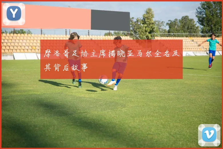 摩洛哥足协主席揭晓亚马尔全名及其背后故事