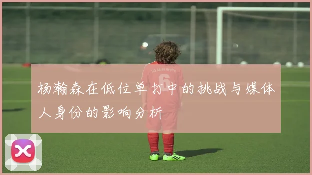 杨瀚森在低位单打中的挑战与媒体人身份的影响分析