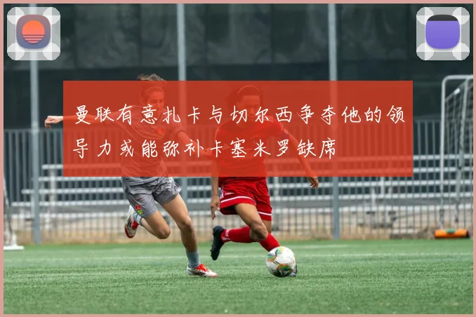 曼联有意扎卡与切尔西争夺他的领导力或能弥补卡塞米罗缺席