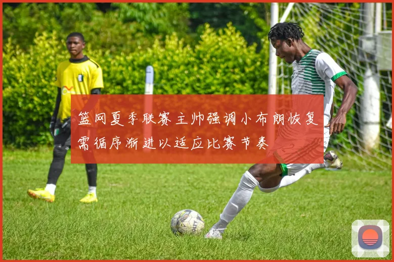 篮网夏季联赛主帅强调小布朗恢复需循序渐进以适应比赛节奏