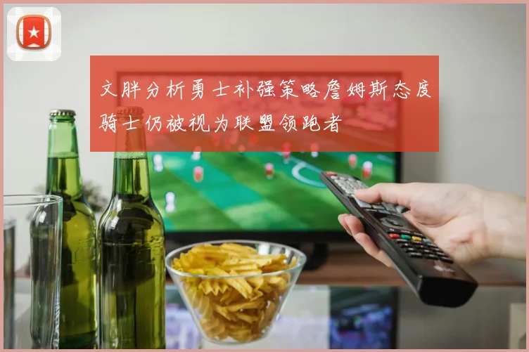 文胖分析勇士补强策略詹姆斯态度骑士仍被视为联盟领跑者