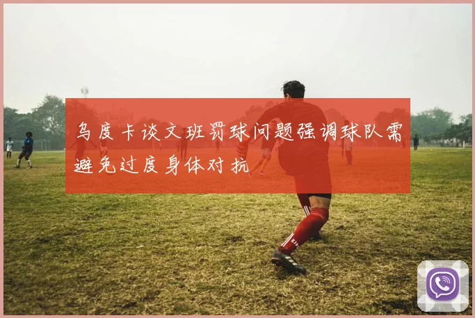 乌度卡谈文班罚球问题强调球队需避免过度身体对抗