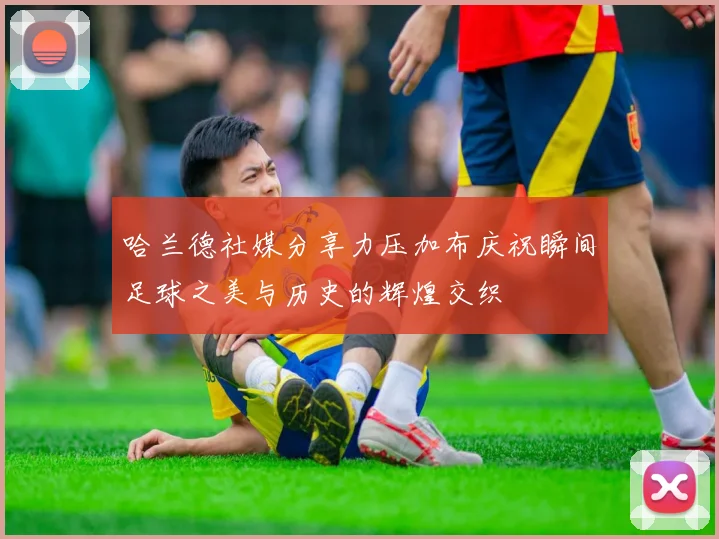哈兰德社媒分享力压加布庆祝瞬间足球之美与历史的辉煌交织