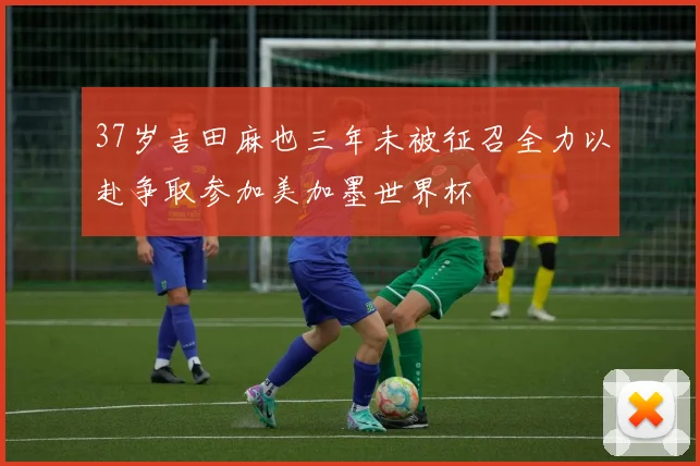 37岁吉田麻也三年未被征召全力以赴争取参加美加墨世界杯