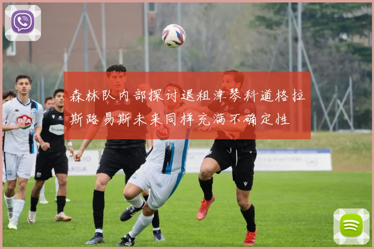 森林队内部探讨退租津琴科道格拉斯路易斯未来同样充满不确定性