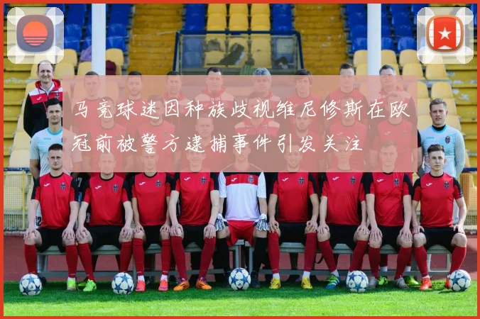 马竞球迷因种族歧视维尼修斯在欧冠前被警方逮捕事件引发关注