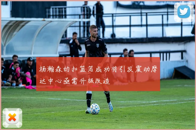 杨瀚森的扣篮若成功将引发震动摩达中心亟需升级改造